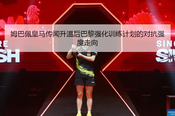 姆巴佩皇马传闻升温后巴黎强化训练计划的对抗强度走向
