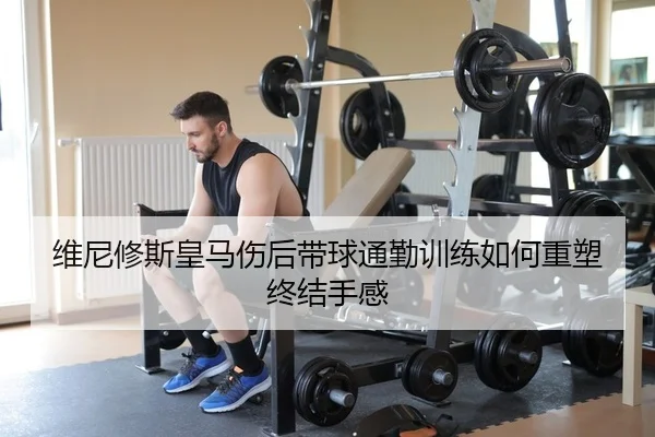 维尼修斯皇马伤后带球通勤训练如何重塑终结手感