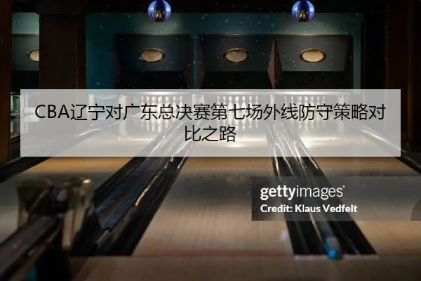 CBA辽宁对广东总决赛第七场外线防守策略对比之路